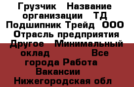 Грузчик › Название организации ­ ТД Подшипник Трейд, ООО › Отрасль предприятия ­ Другое › Минимальный оклад ­ 35 000 - Все города Работа » Вакансии   . Нижегородская обл.